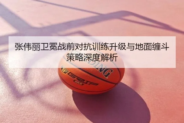 张伟丽卫冕战前对抗训练升级与地面缠斗策略深度解析