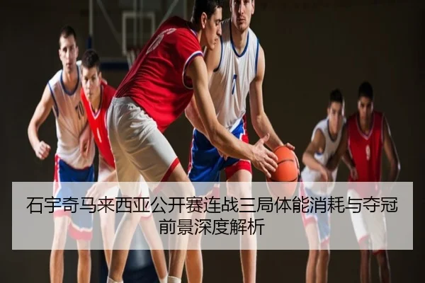石宇奇马来西亚公开赛连战三局体能消耗与夺冠前景深度解析