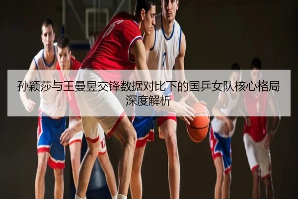 孙颖莎与王曼昱交锋数据对比下的国乒女队核心格局深度解析