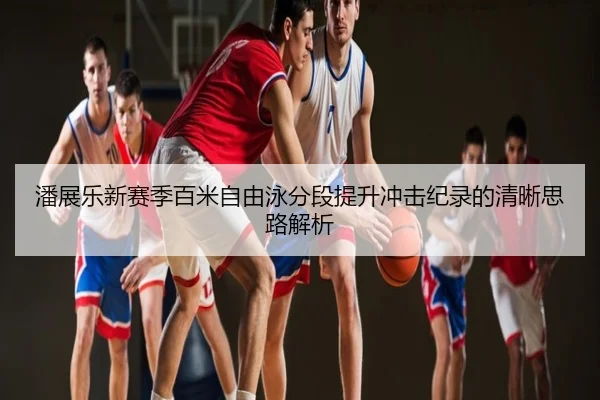 潘展乐新赛季百米自由泳分段提升冲击纪录的清晰思路解析