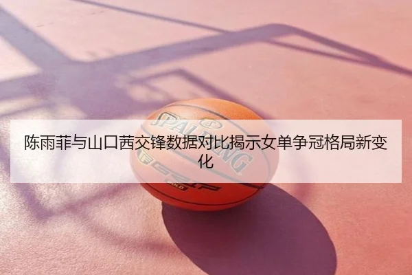 陈雨菲与山口茜交锋数据对比揭示女单争冠格局新变化