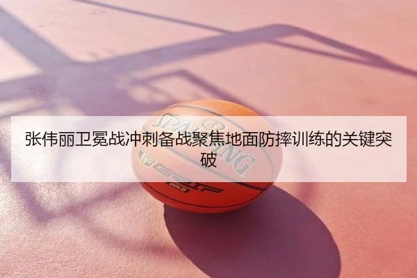 张伟丽卫冕战冲刺备战聚焦地面防摔训练的关键突破