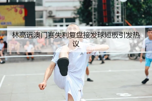 林高远澳门赛失利复盘接发球短板引发热议