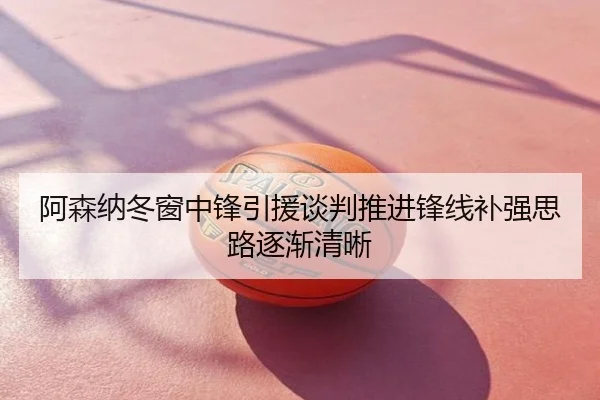 阿森纳冬窗中锋引援谈判推进锋线补强思路逐渐清晰