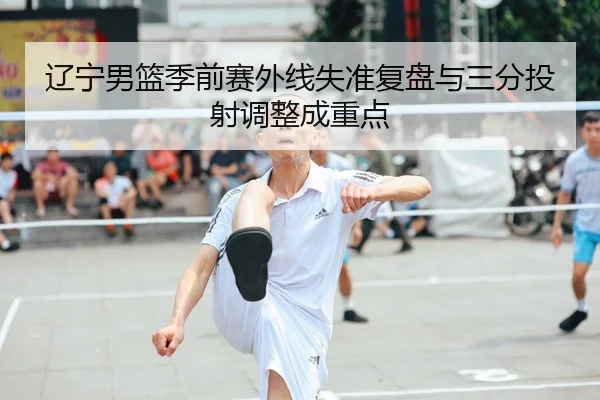 辽宁男篮季前赛外线失准复盘与三分投射调整成重点