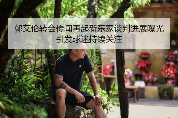 郭艾伦转会传闻再起新东家谈判进展曝光引发球迷持续关注