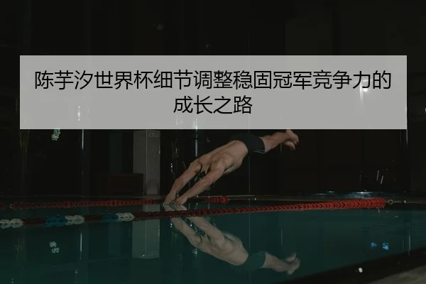 陈芋汐世界杯细节调整稳固冠军竞争力的成长之路